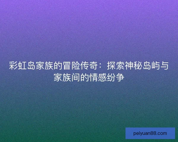 彩虹岛家族的冒险传奇：探索神秘岛屿与家族间的情感纷争