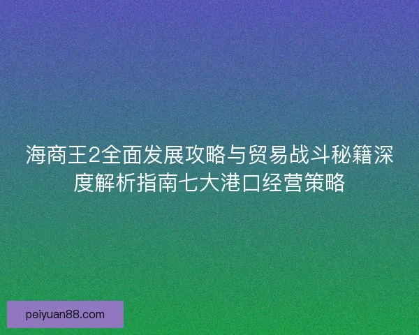 海商王2全面发展攻略与贸易战斗秘籍深度解析指南七大港口经营策略